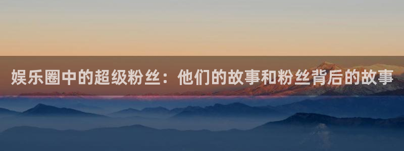 赢乐app官网下载：娱乐圈中的超级粉丝：他们的故事和粉丝背后的故事